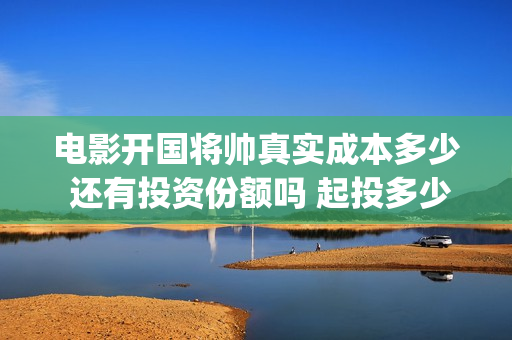 电影开国将帅真实成本多少 还有投资份额吗 起投多少(电影《开国将帅》)
