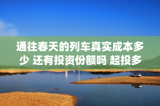 通往春天的列车真实成本多少 还有投资份额吗 起投多少(通往春天的列车剧情解析)