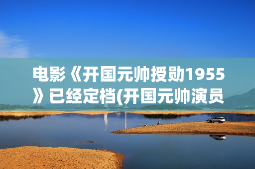 电影《开国元帅授勋1955》已经定档(开国元帅演员表)