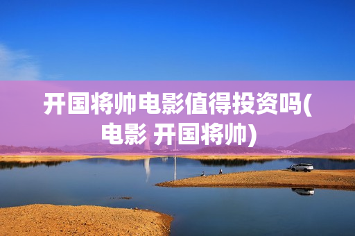 开国将帅电影值得投资吗(电影 开国将帅)
