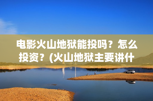 电影火山地狱能投吗？怎么投资？(火山地狱主要讲什么)