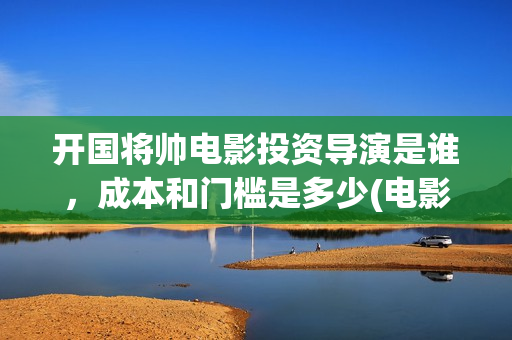 开国将帅电影投资导演是谁，成本和门槛是多少(电影《开国将帅》)