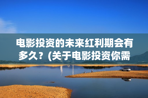 电影投资的未来红利期会有多久？(关于电影投资你需要知道的10大问题)