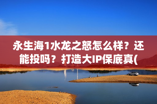 永生海1水龙之怒怎么样？还能投吗？打造大IP保底真(永生海1水龙之怒开拍时间)