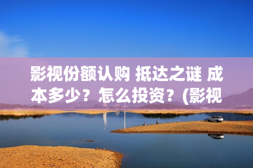 影视份额认购 抵达之谜 成本多少？怎么投资？(影视份额认购什么意思)