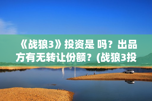 《战狼3》投资是 吗？出品方有无转让份额？(战狼3投资人名单都有谁)