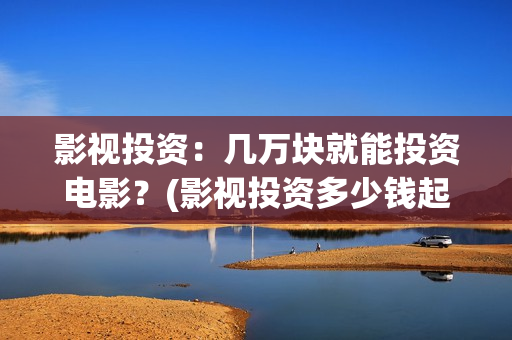 影视投资：几万块就能投资电影？(影视投资多少钱起投)