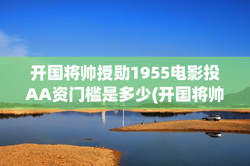 开国将帅授勋1955电影投AA资门槛是多少(开国将帅授勋1955能投资吗)