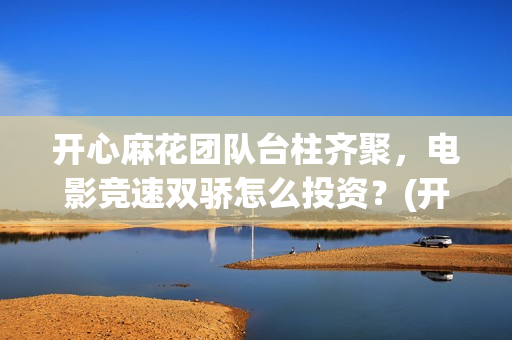 开心麻花团队台柱齐聚，电影竞速双骄怎么投资？(开心麻花团队人员名单)