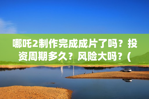 哪吒2制作完成成片了吗？投资周期多久？风险大吗？(哪吒2制作完成时间)