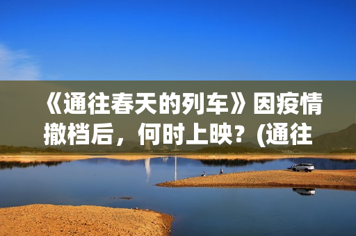 《通往春天的列车》因疫情撤档后，何时上映？(通往春天的列车票房最新预测)