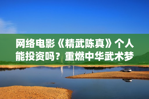 网络电影《精武陈真》个人能投资吗？重燃中华武术梦(电影,精武英雄)