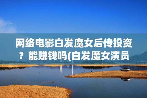 网络电影白发魔女后传投资？能赚钱吗(白发魔女演员列表)