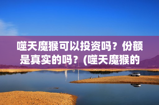 噬天魔猴可以投资吗？份额是真实的吗？(噬天魔猴的投资方是哪个公司)