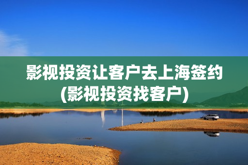 影视投资让客户去上海签约(影视投资找客户)