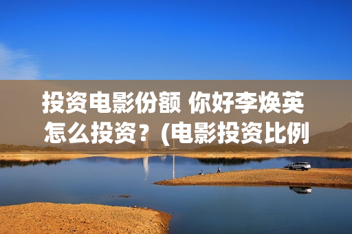 投资电影份额 你好李焕英 怎么投资？(电影投资比例)