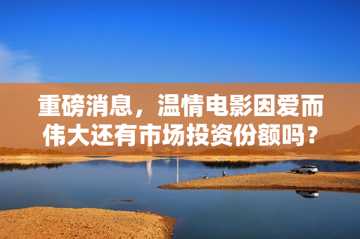 重磅消息，温情电影因爱而伟大还有市场投资份额吗？