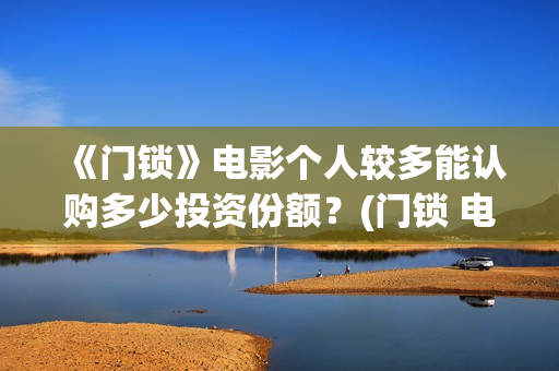 《门锁》电影个人较多能认购多少投资份额？(门锁 电影)