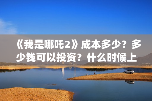 《我是哪吒2》成本多少？多少钱可以投资？什么时候上(我是哪吒2021)