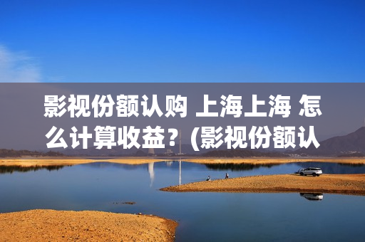 影视份额认购 上海上海 怎么计算收益？(影视份额认购怎么算)