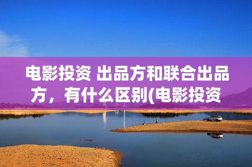 电影投资 出品方和联合出品方，有什么区别(电影投资投资)