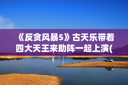 《反贪风暴5》古天乐带着四大天王来助阵一起上演(反贪风暴5片尾曲)