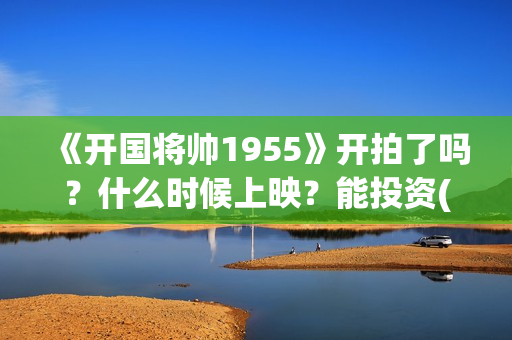 《开国将帅1955》开拍了吗？什么时候上映？能投资(开国将帅1955电影在线观看)