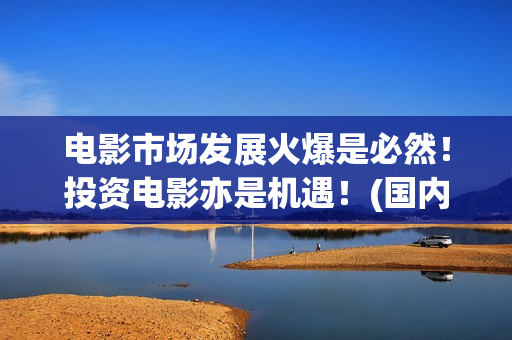 电影市场发展火爆是必然！投资电影亦是机遇！(国内电影市场发展)