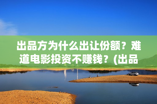 出品方为什么出让份额？难道电影投资不赚钱？(出品方赚钱吗)