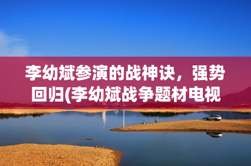 李幼斌参演的战神诀，强势回归(李幼斌战争题材电视剧)