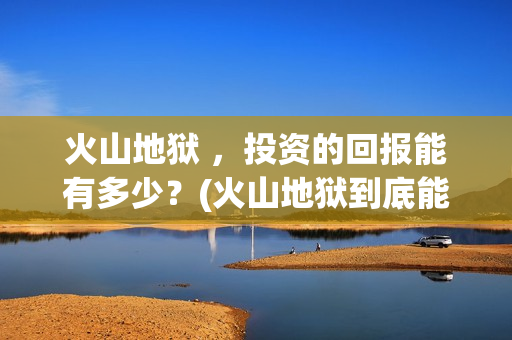 火山地狱 ，投资的回报能有多少？(火山地狱到底能不能上映)