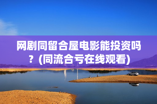 网剧同留合屋电影能投资吗？(同流合亏在线观看)