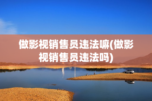 做影视销售员违法嘛(做影视销售员违法吗)