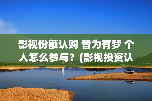 影视份额认购 音为有梦 个人怎么参与？(影视投资认购流程)