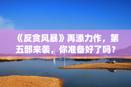 《反贪风暴》再添力作，第五部来袭，你准备好了吗？(反贪风暴,4)