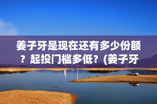 姜子牙是现在还有多少份额？起投门槛多低？(姜子牙以后还有吗)