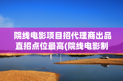  院线电影项目招代理商出品直招点位最高(院线电影制作要求)
