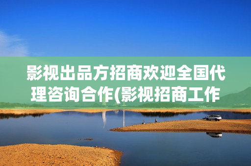 影视出品方招商欢迎全国代理咨询合作(影视招商工作好做吗)