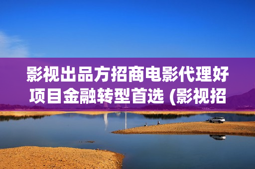 影视出品方招商电影代理好项目金融转型首选 (影视招商工作好做吗)