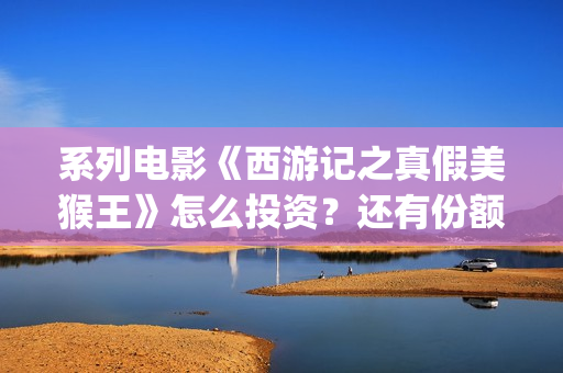 系列电影《西游记之真假美猴王》怎么投资？还有份额吗？(继续播放西游电影)