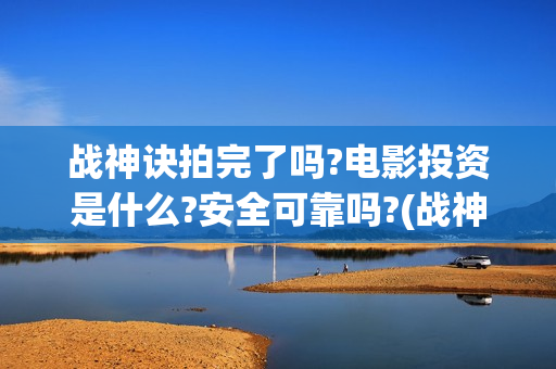 战神诀拍完了吗?电影投资是什么?安全可靠吗?(战神诀演员)
