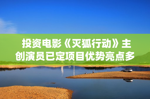  投资电影《灭狐行动》主创演员已定项目优势亮点多多(那个叫什么灭的电影)