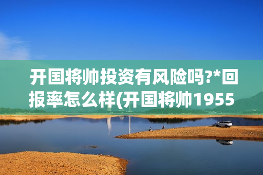  开国将帅投资有风险吗?*回报率怎么样(开国将帅1955成本)