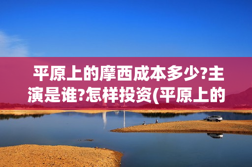  平原上的摩西成本多少?主演是谁?怎样投资(平原上的摩西剧情介绍)
