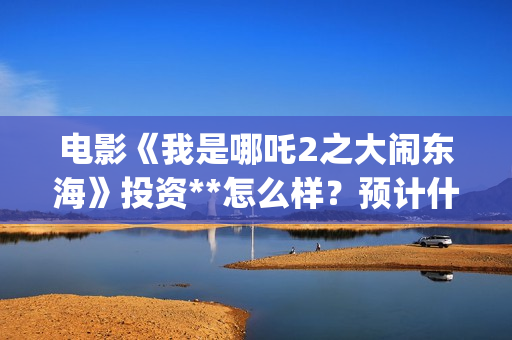 电影《我是哪吒2之大闹东海》投资**怎么样？预计什么时候上映？(我是哪吒高清完整版)