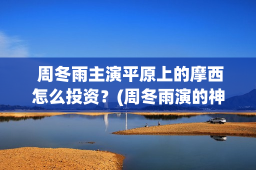  周冬雨主演平原上的摩西怎么投资？(周冬雨演的神仙剧)