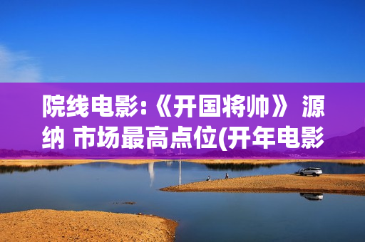 院线电影:《开国将帅》 源纳 市场最高点位(开年电影)