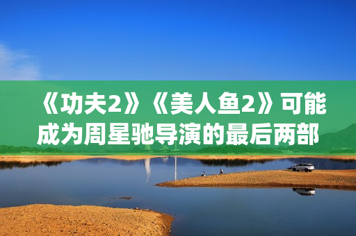 《功夫2》《美人鱼2》可能成为周星驰导演的最后两部电影(功夫二电影)