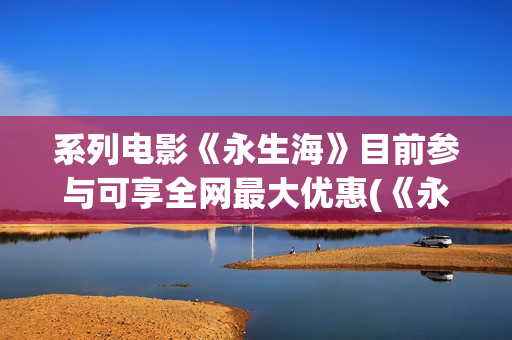 系列电影《永生海》目前参与可享全网最大优惠(《永生》百度百科)