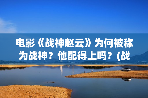 电影《战神赵云》为何被称为战神？他配得上吗？(战神赵云演员表)